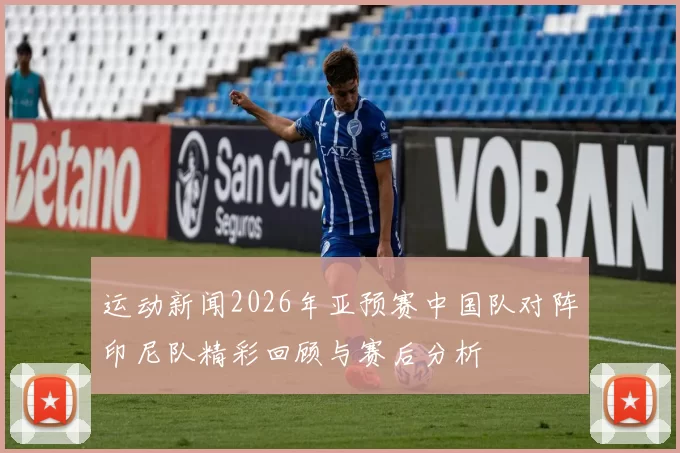 运动新闻2026年亚预赛中国队对阵印尼队精彩回顾与赛后分析