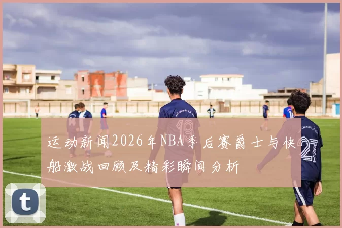 运动新闻2026年NBA季后赛爵士与快船激战回顾及精彩瞬间分析