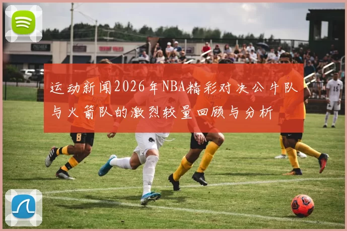 运动新闻2026年NBA精彩对决公牛队与火箭队的激烈较量回顾与分析