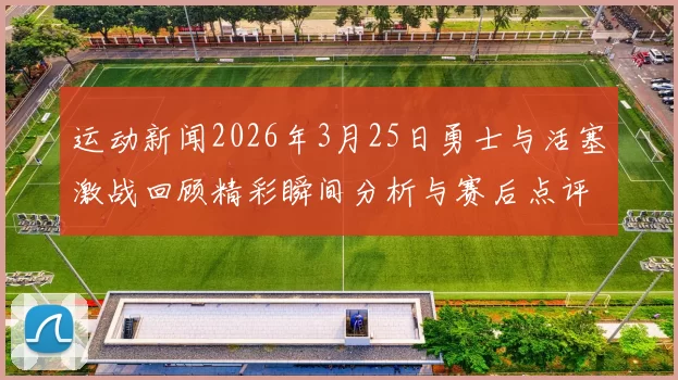 运动新闻2026年3月25日勇士与活塞激战回顾精彩瞬间分析与赛后点评